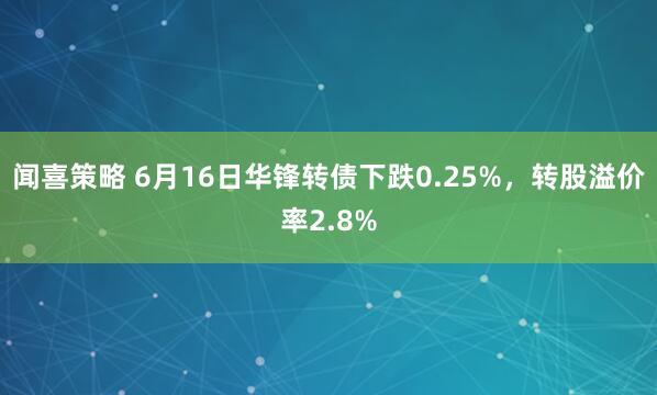 闻喜策略 6月16日华锋转债下跌0.25%，转股溢价率2.8%