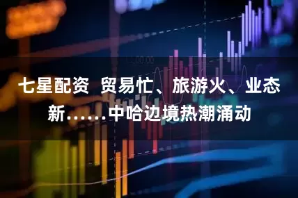 七星配资  贸易忙、旅游火、业态新……中哈边境热潮涌动