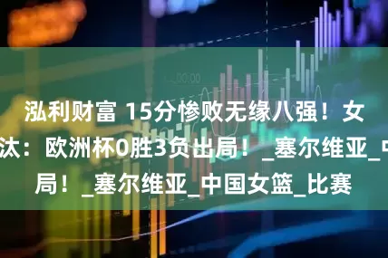 泓利财富 15分惨败无缘八强!女篮苦主惨遭淘汰:欧洲杯0胜3负出局!_塞尔维亚_中国女篮_比赛