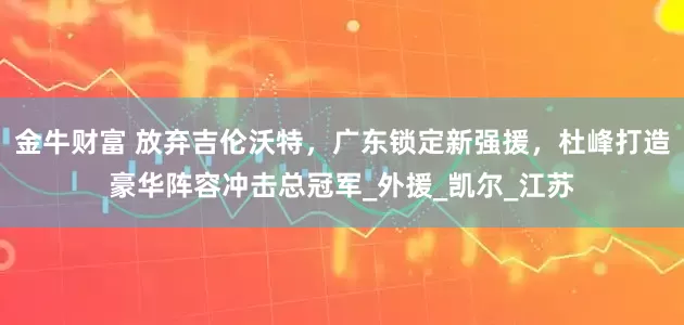 金牛财富 放弃吉伦沃特,广东锁定新强援,杜峰打造豪华阵容冲击总冠军_外援_凯尔_江苏