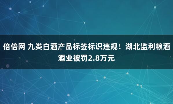 倍倍网 九类白酒产品标签标识违规!湖北监利粮酒酒业被罚2.8万元