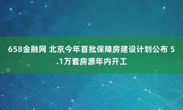 658金融网 北京今年首批保障房建设计划公布 5.1万套房源年内开工