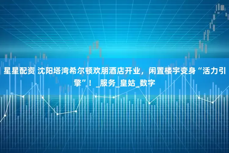 星星配资 沈阳塔湾希尔顿欢朋酒店开业，闲置楼宇变身“活力引擎”！_服务_皇姑_数字