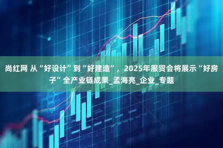 尚红网 从“好设计”到“好建造”，2025年服贸会将展示“好房子”全产业链成果_孟海亮_企业_专题