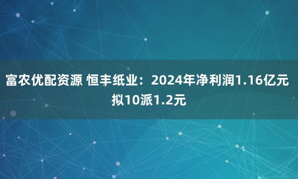 富农优配资源 恒丰纸业：2024年净利润1.16亿元 拟10派1.2元