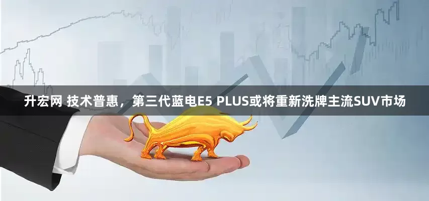升宏网 技术普惠，第三代蓝电E5 PLUS或将重新洗牌主流SUV市场