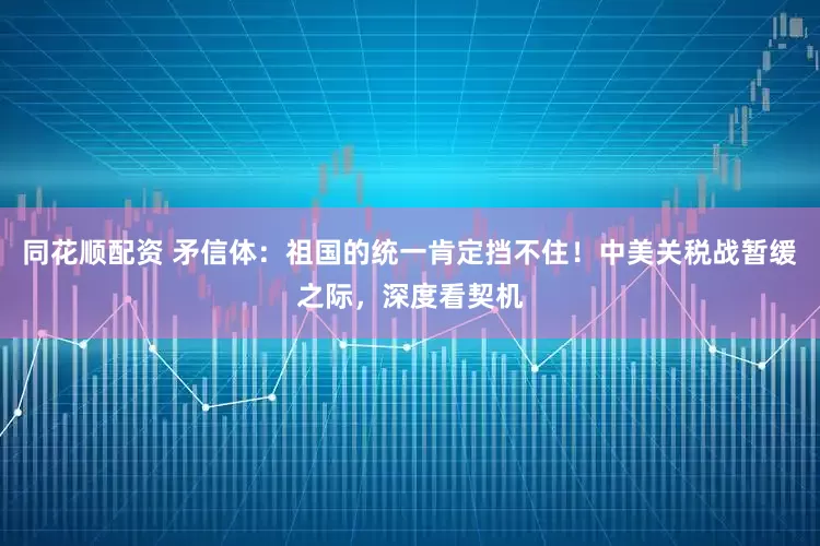 同花顺配资 矛信体：祖国的统一肯定挡不住！中美关税战暂缓之际，深度看契机