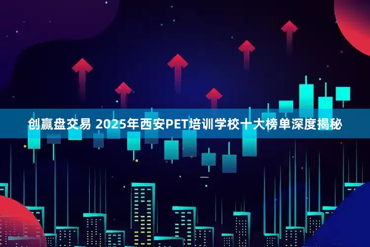 创赢盘交易 2025年西安PET培训学校十大榜单深度揭秘