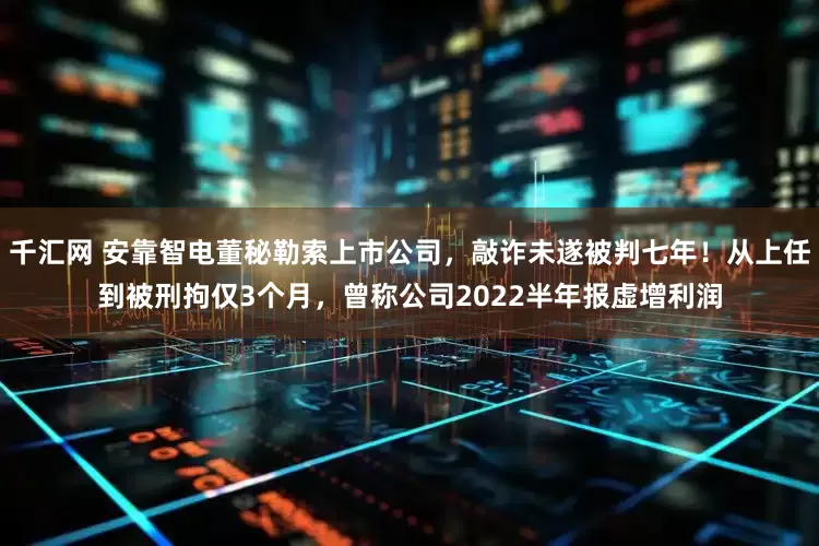 千汇网 安靠智电董秘勒索上市公司,敲诈未遂被判七年!从上任到被刑拘仅3个月,曾称公司2022半年报虚增利润