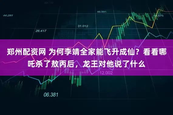 郑州配资网 为何李靖全家能飞升成仙？看看哪吒杀了敖丙后，龙王对他说了什么