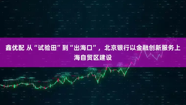 鑫优配 从“试验田”到“出海口”，北京银行以金融创新服务上海自贸区建设