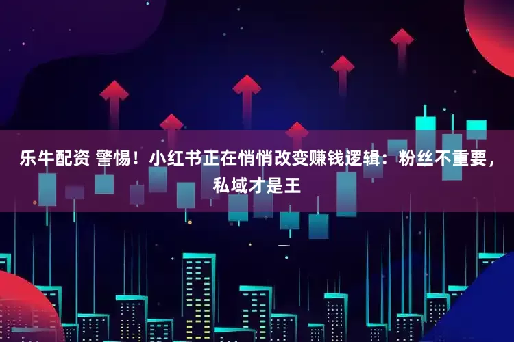 乐牛配资 警惕！小红书正在悄悄改变赚钱逻辑：粉丝不重要，私域才是王