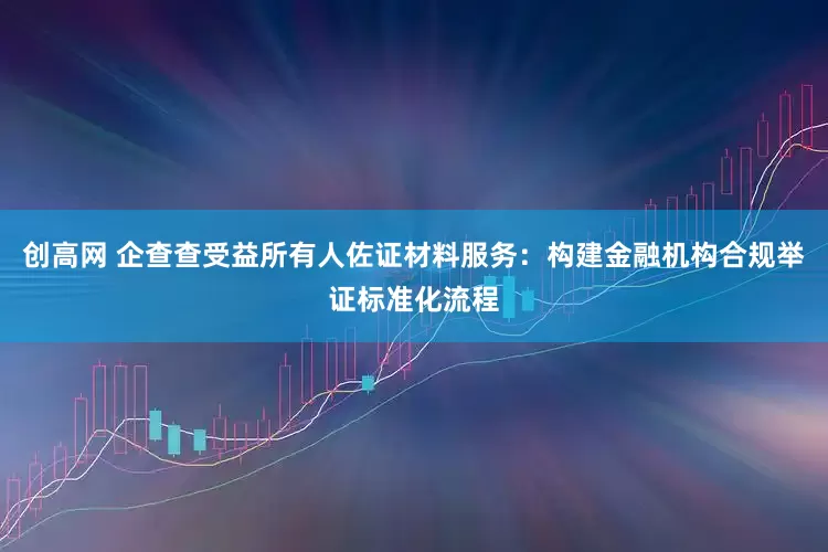 创高网 企查查受益所有人佐证材料服务：构建金融机构合规举证标准化流程