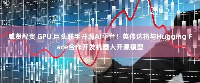 威贤配资 GPU 巨头联手开源AI平台！英伟达将与Hugging Face合作开发机器人开源模型