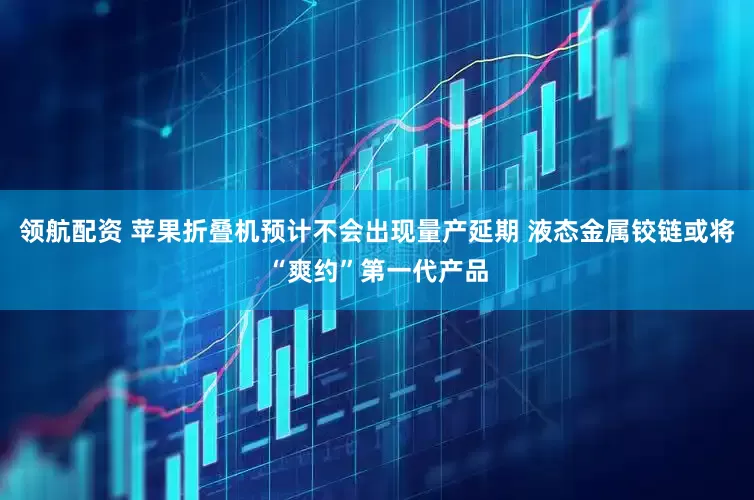 领航配资 苹果折叠机预计不会出现量产延期 液态金属铰链或将“爽约”第一代产品