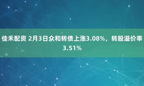 佳禾配资 2月3日众和转债上涨3.08%，转股溢价率3.51%